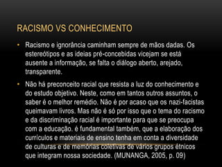 RACISMO VS CONHECIMENTO
• Racismo e ignorância caminham sempre de mãos dadas. Os
estereótipos e as ideias pré-concebidas vicejam se está
ausente a informação, se falta o diálogo aberto, arejado,
transparente.
• Não há preconceito racial que resista a luz do conhecimento e
do estudo objetivo. Neste, como em tantos outros assuntos, o
saber é o melhor remédio. Não é por acaso que os nazi-facistas
queimavam livros. Mas não é só por isso que o tema do racismo
e da discriminação racial é importante para que se preocupa
com a educação. é fundamental também, que a elaboração dos
currículos e materiais de ensino tenha em conta a diversidade
de culturas e de memórias coletivas de vários grupos étnicos
que integram nossa sociedade. (MUNANGA, 2005, p. 09)
 