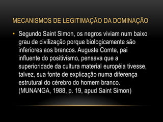 MECANISMOS DE LEGITIMAÇÃO DA DOMINAÇÃO
• Segundo Saint Simon, os negros viviam num baixo
grau de civilização porque biologicamente são
inferiores aos brancos. Auguste Comte, pai
influente do positivismo, pensava que a
superioridade da cultura material européia tivesse,
talvez, sua fonte de explicação numa diferença
estrutural do cérebro do homem branco.
(MUNANGA, 1988, p. 19, apud Saint Simon)
 
