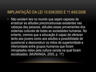 IMPLANTAÇÃO DA LEI 10.639/2003 E 11.645/2008
• Não existem leis no mundo que sejam capazes de
erradicar as atitudes preconceituosas existentes nas
cabeças das pessoas, atitudes essas provenientes dos
sistemas culturais de todas as sociedades humanas. No
entanto, cremos que a educação é capaz de oferecer
tanto aos jovens como aos adultos a possibilidade de
questionar e desconstruir os mitos de superioridade e
inferioridade entre grupos humanos que foram
introjetados neles pela cultura racista na qual foram
socializados. (MUNANGA, 2005, p. 17)
 