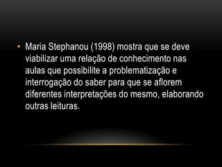 • Maria Stephanou (1998) mostra que se deve
viabilizar uma relação de conhecimento nas
aulas que possibilite a problematização e
interrogação do saber para que se aflorem
diferentes interpretações do mesmo, elaborando
outras leituras.
 
