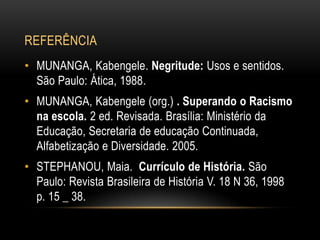 REFERÊNCIA
• MUNANGA, Kabengele. Negritude: Usos e sentidos.
São Paulo: Ática, 1988.
• MUNANGA, Kabengele (org.) . Superando o Racismo
na escola. 2 ed. Revisada. Brasília: Ministério da
Educação, Secretaria de educação Continuada,
Alfabetização e Diversidade. 2005.
• STEPHANOU, Maia. Currículo de História. São
Paulo: Revista Brasileira de História V. 18 N 36, 1998
p. 15 _ 38.
 