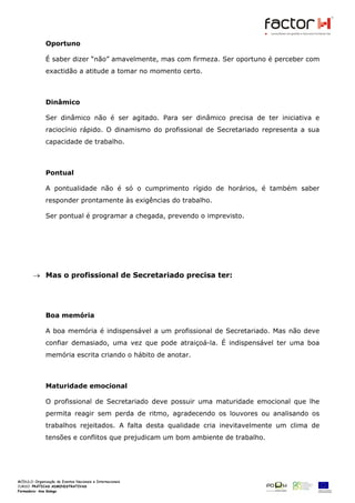 Oportuno

            É saber dizer “não” amavelmente, mas com firmeza. Ser oportuno é perceber com
            exactidão a atitude a tomar no momento certo.



            Dinâmico

            Ser dinâmico não é ser agitado. Para ser dinâmico precisa de ter iniciativa e
            raciocínio rápido. O dinamismo do profissional de Secretariado representa a sua
            capacidade de trabalho.



            Pontual

            A pontualidade não é só o cumprimento rígido de horários, é também saber
            responder prontamente às exigências do trabalho.

            Ser pontual é programar a chegada, prevendo o imprevisto.




      → Mas o profissional de Secretariado precisa ter:




            Boa memória

            A boa memória é indispensável a um profissional de Secretariado. Mas não deve
            confiar demasiado, uma vez que pode atraiçoá-la. É indispensável ter uma boa
            memória escrita criando o hábito de anotar.



            Maturidade emocional

            O profissional de Secretariado deve possuir uma maturidade emocional que lhe
            permita reagir sem perda de ritmo, agradecendo os louvores ou analisando os
            trabalhos rejeitados. A falta desta qualidade cria inevitavelmente um clima de
            tensões e conflitos que prejudicam um bom ambiente de trabalho.




MÓDULO:
CURSO: PRÁTICAS ADMINISTRATIVAS
Formadora: Ana Galego
 