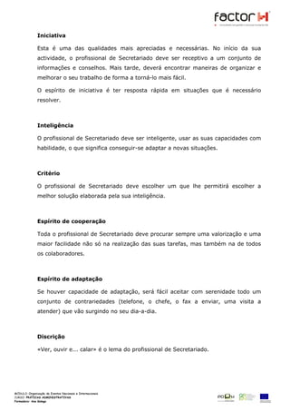 Iniciativa

            Esta é uma das qualidades mais apreciadas e necessárias. No início da sua
            actividade, o profissional de Secretariado deve ser receptivo a um conjunto de
            informações e conselhos. Mais tarde, deverá encontrar maneiras de organizar e
            melhorar o seu trabalho de forma a torná-lo mais fácil.

            O espírito de iniciativa é ter resposta rápida em situações que é necessário
            resolver.



            Inteligência

            O profissional de Secretariado deve ser inteligente, usar as suas capacidades com
            habilidade, o que significa conseguir-se adaptar a novas situações.



            Critério

            O profissional de Secretariado deve escolher um que lhe permitirá escolher a
            melhor solução elaborada pela sua inteligência.



            Espírito de cooperação

            Toda o profissional de Secretariado deve procurar sempre uma valorização e uma
            maior facilidade não só na realização das suas tarefas, mas também na de todos
            os colaboradores.



            Espírito de adaptação

            Se houver capacidade de adaptação, será fácil aceitar com serenidade todo um
            conjunto de contrariedades (telefone, o chefe, o fax a enviar, uma visita a
            atender) que vão surgindo no seu dia-a-dia.



            Discrição

            «Ver, ouvir e... calar» é o lema do profissional de Secretariado.




MÓDULO:
CURSO: PRÁTICAS ADMINISTRATIVAS
Formadora: Ana Galego
 