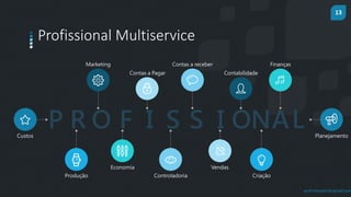 13
prof.mlcastro@gmail.com
Profissional Multiservice
Custos
Marketing
Produção
Economia
Contas a Pagar
Controladoria
Contas a receber
Vendas
Contabilidade
Criação
Finanças
Planejamento
P R O F I S S I ONAL
 