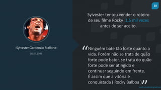 18
prof.mlcastro@gmail.com
Sylvester tentou vender o roteiro
de seu filme Rocky 1,5 mil vezes
antes de ser aceito.
-Sylvester Gardenzio Stallone-
06.07.1946
“Ninguém bate tão forte quanto a
vida. Porém não se trata de quão
forte pode bater, se trata do quão
forte pode ser atingido e
continuar seguindo em frente.
É assim que a vitória é
conquistada ( Rocky Balboa )
 