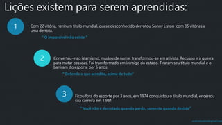 prof.mlcastro@gmail.com
Lições existem para serem aprendidas:
1 Com 22 vitória, nenhum título mundial, quase desconhecido derrotou Sonny Liston com 35 vitórias e
uma derrota.
2 Converteu-e ao islamismo, mudou de nome, transformou-se em ativista. Recusou ir à guerra
para matar pessoas. Foi transformado em inimigo do estado. Tiraram seu título mundial e o
baniram do esporte por 5 anos
3 Ficou fora do esporte por 3 anos, em 1974 conquistou o título mundial, encerrou
sua carreira em 1.981
“ O impossível não existe ”
“ Defenda o que acredita, acima de tudo”
“ Você não é derrotado quando perde, somente quando desiste”
 
