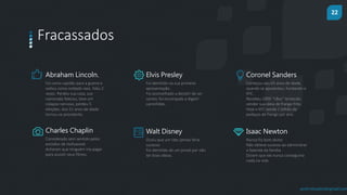 22
prof.mlcastro@gmail.com
Fracassados
Abraham Lincoln.
Foi como capitão para a guerra e
voltou como soldado raso. Faliu 2
vezes. Perdeu sua casa, sua
namorada faleceu, teve um
colapso nervoso, perdeu 5
eleições. Aos 51 anos de idade
tornou-se presidente.
Elvis Presley
Foi demitido na sua primeira
apresentação.
Foi aconselhado a desistir de ser
cantor, foi encorajado a digerir
caminhões.
Coronel Sanders
Começou seu 65 anos de idade,
quando se aposentou, fundando o
KFC.
Recebeu 1009 “nãos” tentando
vender sua ideia de frango frito.
Hoje o KFC vende 1 bilhão de
pedaços de frango por ano.
Charles Chaplin
Considerado sem sentido pelos
estúdios de Hollywood.
Acharam que ninguém iria pagar
para assistir seus filmes.
Walt Disney
Ouviu que um rato jamais faria
sucesso.
Foi demitido de um jornal por não
ter boas ideias.
Isaac Newton
Nunca foi bom aluno
Não obteve sucesso ao administrar
a fazenda da família.
Diziam que ele nunca conseguiria
nada na vida
 