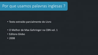 Por que usamos palavras inglesas ?
• Texto extraído parcialmente do Livro
• O Melhor de Max Gehringer na CBN vol. 1
• Editora Globo
• 2008
 