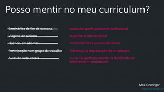 prof.mlcastro@gmail.com
Posso mentir no meu curriculum?
Seminários de fim de semana.
Viagens de turismo
Fluência em idiomas
Participação num grupo de trabalho
Aulas de auto-escola
Max Gheringer
cursos de aperfeiçoamento profissional
experiência internacional.
conhecimento é apenas elementar.
'liderança na implantação de um projeto'.
Curso de aperfeiçoamento de habilidade em
deslocamento motorizado
 