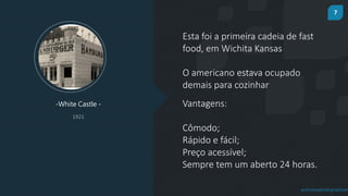 7
prof.mlcastro@gmail.com
Esta foi a primeira cadeia de fast
food, em Wichita Kansas
-White Castle -
1921
O americano estava ocupado
demais para cozinhar
Vantagens:
Cômodo;
Rápido e fácil;
Preço acessível;
Sempre tem um aberto 24 horas.
 