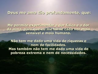 Deus me ama tão profundamente, que: Me permite experimentar a dor física e a dor da alma, para que eu me torne cada vez mais sensível e mais humana. Não tem me dado uma vida de riquezas e nem de facilidades. Mas também não tem me dado uma vida de pobreza extrema e nem de necessidades. 