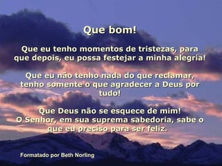 Que bom! Que eu tenho momentos de tristezas, para que depois, eu possa festejar a minha alegria! Que eu não tenho nada do que reclamar, tenho somente o que agradecer a Deus por tudo! Que Deus não se esquece de mim! O Senhor, em sua suprema sabedoria, sabe o que eu preciso para ser feliz.  Formatado por Beth Norling 