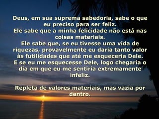Deus, em sua suprema sabedoria, sabe o que eu preciso para ser feliz. Ele sabe que a minha felicidade não está nas coisas materiais. Ele sabe que, se eu tivesse uma vida de riquezas, provavelmente eu daria tanto valor às futilidades que até me esqueceria Dele. E se eu me esquecesse Dele, logo chegaria o dia em que eu me sentiria extremamente infeliz. Repleta de valores materiais, mas vazia por dentro. 