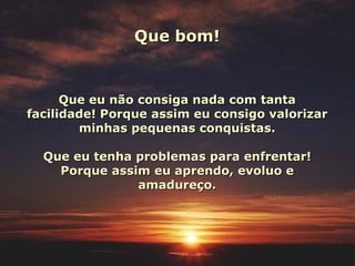 Que bom! Que eu não consiga nada com tanta facilidade! Porque assim eu consigo valorizar minhas pequenas conquistas. Que eu tenha problemas para enfrentar! Porque assim eu aprendo, evoluo e amadureço. 