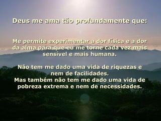 Deus me ama tão profundamente que: Me permite experimentar a dor física e a dor da alma para que eu me torne cada vez mais sensível e mais humana. Não tem me dado uma vida de riquezas e nem de facilidades. Mas também não tem me dado uma vida de pobreza extrema e nem de necessidades. 