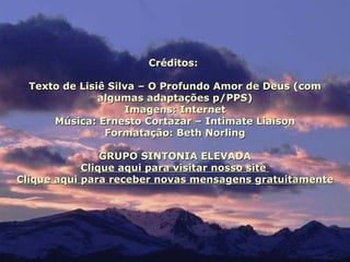 Créditos:

  Texto de Lisiê Silva – O Profundo Amor de Deus (com
               algumas adaptações p/PPS)
                    Imagens: Internet
      Música: Ernesto Cortazar – Intimate Liaison
                Formatação: Beth Norling

                GRUPO SINTONIA ELEVADA
            Clique aqui para visitar nosso site
Clique aqui para receber novas mensagens gratuitamente
 