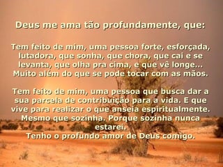 Deus me ama tão profundamente, que:

Tem feito de mim, uma pessoa forte, esforçada,
 lutadora, que sonha, que chora, que cai e se
 levanta, que olha pra cima, e que vê longe...
Muito além do que se pode tocar com as mãos.

Tem feito de mim, uma pessoa que busca dar a
 sua parcela de contribuição para a vida. E que
vive para realizar o que anseia espiritualmente.
   Mesmo que sozinha. Porque sozinha nunca
                     estarei.
    Tenho o profundo amor de Deus comigo.
 