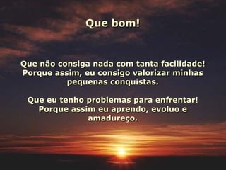 Que bom!


Que não consiga nada com tanta facilidade!
Porque assim, eu consigo valorizar minhas
          pequenas conquistas.

 Que eu tenho problemas para enfrentar!
   Porque assim eu aprendo, evoluo e
              amadureço.
 