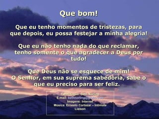 Que bom!
 Que eu tenho momentos de tristezas, para
que depois, eu possa festejar a minha alegria!

  Que eu não tenho nada do que reclamar,
 tenho somente o que agradecer a Deus por
                  tudo!

     Que Deus não se esquece de mim!
O Senhor, em sua suprema sabedoria, sabe o
      que eu preciso para ser feliz.
                  Formatação: Beth Norling
               E-mail: bethnorling@globo.com
                       Imagens: Internet
              Música: Ernesto Cortazar – Intimate
                           Liaison
 