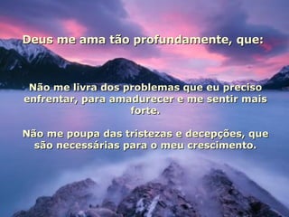 Deus me ama tão profundamente, que: Não me livra dos problemas que eu preciso enfrentar, para amadurecer e me sentir mais forte. Não me poupa das tristezas e decepções, que são necessárias para o meu crescimento. 