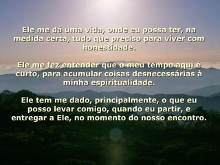 Ele me dá uma vida, onde eu possa ter, naEle me dá uma vida, onde eu possa ter, na
medida certa, tudo que preciso para viver commedida certa, tudo que preciso para viver com
honestidade.honestidade.
Ele me fez entender que o meu tempo aqui éEle me fez entender que o meu tempo aqui é
curto, para acumular coisas desnecessárias àcurto, para acumular coisas desnecessárias à
minha espiritualidade.minha espiritualidade.
Ele tem me dado, principalmente, o que euEle tem me dado, principalmente, o que eu
posso levar comigo, quando eu partir, eposso levar comigo, quando eu partir, e
entregar a Ele, no momento do nosso encontro.entregar a Ele, no momento do nosso encontro.
 