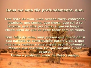 Deus me ama tão profundamente, que:Deus me ama tão profundamente, que:
Tem feito de mim, uma pessoa forte, esforçada,Tem feito de mim, uma pessoa forte, esforçada,
lutadora, que sonha, que chora, que cai e selutadora, que sonha, que chora, que cai e se
levanta, que olha pra cima, e que vê longe...levanta, que olha pra cima, e que vê longe...
Muito além do que se pode tocar com as mãos.Muito além do que se pode tocar com as mãos.
Tem feito de mim, uma pessoa que busca dar aTem feito de mim, uma pessoa que busca dar a
sua parcela de contribuição para a vida. E quesua parcela de contribuição para a vida. E que
vive para realizar o que anseia espiritualmente.vive para realizar o que anseia espiritualmente.
Mesmo que sozinho. Porque sozinho nuncaMesmo que sozinho. Porque sozinho nunca
estarei.estarei.
Tenho o profundo amor de Deus comigo.Tenho o profundo amor de Deus comigo.
 