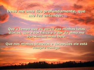 Deus me ama tão profundamente, queDeus me ama tão profundamente, que
me fez entender:me fez entender:
Que o tempo que eu perco nas minhas lutasQue o tempo que eu perco nas minhas lutas
diárias, que a dor física e a dor da alma mediárias, que a dor física e a dor da alma me
aproximam mais Dele.aproximam mais Dele.
Que nas minhas tristezas e decepções ele estáQue nas minhas tristezas e decepções ele está
sempre comigo.sempre comigo.
 