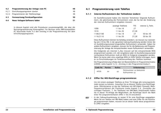 4.2     Programmierung der Anlage vom PC                                 48    4.1         Programmierung vom Telefon
4.2.1   Einrichtungsprogramm starten                                     48
4.2.2   Programmieren der Telefonanlage                                  48    4.1.1        Interne Rufnummern der Teilnehmer ändern
4.3     Fernwartung/Fernkonfiguration                                    50                 Im Auslieferzustand haben die internen Teilnehmer folgende Rufnum-
4.4     Neue Anlagen-Software laden                                      51                 mern, die gleichzeitig die Portnummern sind, die Sie bei der Änderung
                                                                                            der internen Rufnummern eingeben müssen:

                                                                                                                  analoge Telefone        TFE      interne S0-Teiln.
         In diesem Kapitel sind alle Prozeduren zusammengefaßt, die über die
                                                                                            1008                     11 bis 18             27              -
         Basisprogrammierung hinausgehen. Für Besitzer eines IBM-kompatiblen
         PC beschreibt Punkt 4.2 den Einstieg in die Programmierung mit dem                 1016                     11 bis 26           27,28             -
         Einrichtungsprogramm.                                                              1108/2108                11 bis 18             27         30 bis 39
                                                                                            1116/2116                11 bis 26           27,28        30 bis 39

                                                                                            Diese Rufnummern können Sie beliebig verändern, sie müssen nur zweistel-
                                                                                            lig sein (10 bis 99). In der gesamten Gebrauchsanleitung werden immer die
                                                                                            im Auslieferungszustand eingestellten Rufnummern verwendet. Haben Sie
                                                                                            andere Rufnummern vergeben, müssen Sie für die Bedienung und Program-
                                                                                            mierung der Anlage die entsprechenden neuen Rufnummern verwenden.
                                                                                            Die Endgeräte am internen S0-Bus müssen auf die entsprechende MSN
                                                                                            programmiert werden, d.h. die vergebene (oder im Auslieferungszustand
                                                                                            vorhandene) Rufnummer muß als MSN im Endgerät eingegeben werden.
                                                                                            Wenn Sie keine oder eine ungültige MSN im ISDN-Telefon eintragen, kann
                                                                                            es zu Einschränkungen im Funktionsumfang des Telefons kommen.




                                                                                                                                                                        Programmierung
                                                                                            Die Programmierung erfolgt über ein Mastertelefon im Programmiermodus




                                                                                                                                                                           Optionale
                                                                                            (D9000, siehe Kapitel 3.2.2, „Einstieg in den Programmiermodus“).

                                                                                             Code Nr.   Portnr.     Rufnr.                Erläuterung
                                                                                                                              Portnummer xx bekommt
                                                                                               D936        xx          yy
                                                                                                                              Rufnummer yy


                                                                               4.1.2        Ziffer für IWV-Rückfrage programmieren

                                                                                            Um mit einem analogen Telefone an Ihrer TK-Anlage alle Leistungsmerk-
                                                                                            male nutzen zu können, brauchen Sie an diesem Telefon eine Rückfrage-
                                                                                            taste. Üblicherweise ist das bei Telefonen mit MFV-Wahl (Tonwahl, Mehr-
                                                                                            frequenzverfahren) die Flashtaste (siehe Kapitel 5.9, „Einstellen der
                                                                                            richtigen Flashzeit...”). An Telefonen mit IWV-Wahl (Impulswahl) haben
                                                                                            Sie in dieser TK-Anlage die Möglichkeit, die Rückfrage durch die Wahl
                                                                                            einer frei programmierbaren Ziffer (1 bis 9) einzuleiten.
                                                                                       –    In der Gebrauchsanleitung ist immer R für eine Rückfrage angegeben.
                                                                                            Wenn Sie ein Telefon mit IWV-Wahl haben und eine Ziffer für die Rückfra-
                                                                                            ge programmiert haben, müssen Sie an dieser Stelle diese programmier-
                                                                                            te Ziffer eingeben.


22                                        Installation und Programmierung      4. Optionale Pogrammierung                                                          23
 