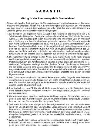 GARANTIE

               Gültig in der Bundesrepublik Deutschland.

Die nachstehenden Bedingungen, die Voraussetzungen und Umfang unserer Garantie-
leistung umschreiben, lassen die Gewährleistungsverpflichtungen des Verkäufers
aus dem Kaufvertrag mit dem Verbraucher unberührt. Für dieses Gerät leisten wir
Garantie gemäß der nachstehenden Bedingungen:
1. Wir beheben unentgeltlich nach Maßgabe der folgenden Bedingungen (Nr. 2-6)
   Schäden oder Mängel am Gerät, die nachweislich auf einem Werksfehler beruhen,
   wenn Sie uns unverzüglich nach Feststellung und innerhalb von 24 Monaten
   nach Lieferung an den Endabnehmer gemeldet werden. Die Garantie erstreckt
   sich nicht auf leicht zerbrechliche Teile, wie z.B. Glas oder Kunststoff bzw. Glüh-
   lampen. Eine Garantiepflicht wird nicht ausgelöst durch geringfügige Abweichun-
   gen von der Soll-Beschaffenheit, die für Wert und Gebrauchstauglichkeit des Ge-
   rätes unerheblich sind, durch Schäden aus chemischen und elektro-chemischen
   Einwirkungen von Wasser sowie allgemein aus anomalen Umweltbedingungen.
2. Die Garantieleistung erfolgt in der Weise, daß mangelhafte Teile nach unserer
   Wahl unentgeltlich instandgesetzt oder durch einwandfreie Teile ersetzt werden.
   Instandsetzungen am Aufstellungsort können nur für stationär betriebene (fest-
   stehende) Großgeräte verlangt werden. Andere Geräte, für die unter Bezugnah-
   me auf diese Garantie eine Garantieleistung beansprucht wird, sind unserer Ver-
   tragswerkstatt einzusenden. Dabei sind der ausgefüllte Garantiepaß und der Kauf-
   beleg mit Kauf- und/oder Lieferdatum vorzulegen. Ersetzte Teile gehen in unser
   Eigentum über.
3. Der Garantieanspruch erlischt, wenn Reparaturen oder Eingriffe von Personen
   vorgenommen werden, die hierzu von uns nicht ermächtigt sind oder wenn un-
   sere Geräte mit Ergänzungs- oder Zubehörteilen versehen werden, die nicht auf
   unsere Geräte abgestimmt sind.
4. Innerhalb der ersten 24 Monate ab Lieferung erbringen wir die Garantieleistung
   ohne Berechnung von Nebenkosten (Fahrt- und Wegezeitkosten, Fracht- und Ver-
   packungskosten).
5. Garantieleistungen bewirken weder eine Verlängerung der Garantiefrist noch set-
   zen sie eine neue Garantiefrist in Lauf. Die Garantiefrist für eingebaute Ersatztei-
   le endet mit der Garantiefrist für das ganze Gerät.
6. Sofern ein Schaden oder Mangel nicht beseitigt werden kann oder die Nachbesse-
   rung von uns abgelehnt oder unzumutbar verzögert wird, wird innerhalb von 24
   Monaten ab Kauf-/Lieferdatum auf Wunsch des Endabnehmers entweder kosten-
   frei Ersatz geliefert, oder der Minderwert vergütet oder das Gerät gegen Erstat-
   tung des Kaufpreises, jedoch nicht über den marktüblichen Preis hinaus, zurück-
   genommen.
7. Weitergehende oder andere Ansprüche, insbesondere solche auf Ersatz außer-
   halb des Gerätes entstandener Schäden sind - soweit eine Haftung nicht zwin-
   gend gesetzlich angeordnet ist - ausgeschlossen.
 