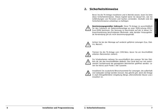 2. Sicherheitshinweise

                                              Bevor Sie die TK-Anlage installieren und in Betrieb setzen, lesen Sie bitte
                                              diese Sicherheitshinweise. Dieses Kapitel weist Sie darauf hin, wie Sie
                                              Gefährdungen von Personen und Sachen vermeiden. Deshalb sind die
                                              Sicherheitshinweise unbedingt zu befolgen.




                                                                                                                            Sicherheitshinweise
                                              Bestimmungsgemäßer Gebrauch: Diese TK-Anlage ist ausschließlich
                                              für den Gebrauch als Nebenstellenanlage an einer ISDN-Leitung (DSS1;
                                              Euro-ISDN) bestimmt. Die Nutzung ist beschränkt auf die in dieser Ge-
                                              brauchsanleitung beschriebenen Merkmale. Jede darüber hinausgehen-
                                              de Verwendung gilt als nicht bestimmungsgemäß.



                                              Achten Sie bei der Montage auf verdeckt geführte Leitungen (Gas, Elek-
                                              tro, Wasser).



                                              Trennen Sie die TK-Anlage vom 230V-Netz, bevor Sie am Anschlußfeld
                                              arbeiten (Netzstecker ziehen!).


                                              Für Schaltarbeiten nehmen Sie ausschließlich den unteren Teil des Dek-
                                              kels ab, der das Anschlußfeldes abdeckt. Das Gerät darf nur von autori-
                                              siertem Fachpersonal bei gezogenem Netzstecker geöffnet werden. Le-
                                              sen Sie hierzu auch Punkt 3 der Garantie.


                                              Installieren Sie zusätzliche Blitzschutzmittel für Leitungen, die außerhalb
                                              von Gebäuden verlegt werden müssen. Das gleiche gilt, wenn die Anlage
                                              in stark blitzgefährdeter Umgebung (Berge, alleinstehende Häuser usw.)
                                              installiert ist.




6   Installation und Programmierung   2. Sicherheitshinweise                                                           7
 