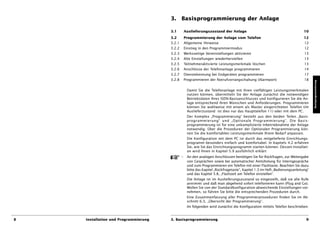 3. Basisprogrammierung der Anlage

                                      3.1         Auslieferungszustand der Anlage                                           10
                                      3.2         Programmierung der Anlage vom Telefon                                     12
                                      3.2.1       Allgemeine Hinweise                                                        12
                                      3.2.2       Einstieg in den Programmiermodus                                           12
                                      3.2.3       Werksseitige Voreinstellungen aktivieren                                   13
                                      3.2.4       Alte Einstellungen wiederherstellen                                        13
                                      3.2.5       Teilnehmeraktivierte Leistungsmerkmale löschen                             13
                                      3.2.6       Anschlüsse der Telefonanlage programmieren                                 14
                                      3.2.7       Dienstekennung bei Endgeräten programmieren                                17
                                      3.2.8       Programmieren der Notrufvorrangschaltung (Alarmport)                       18




                                                                                                                                   Basisprogrammierung
                                                   Damit Sie die Telefonanlage mit ihren vielfältigen Leistungsmerkmalen
                                                   nutzen können, übermitteln Sie der Anlage zunächst die notwendigen
                                                   Betriebsdaten Ihres ISDN-Basisanschlusses und konfigurieren Sie die An-
                                                   lage entsprechend Ihren Wünschen und Anforderungen. Programmieren
                                                   können Sie wahlweise mit einem als Master eingerichteten Telefon (im
                                                   Auslieferzustand ist dies nur das Haupttelefon 11) oder mit dem PC.
                                                   Der Komplex „Programmierung“ besteht aus den beiden Teilen „Basis-
                                                   programmierung“ und „Optionale Programmierung“. Die Basis-
                                                   programmierung ist für eine unkomplizierte Inbetriebnahme der Anlage
                                                   notwendig. Über die Prozeduren der Optionalen Programmierung kön-
                                                   nen Sie die komfortablen Leistungsmerkmale Ihrem Bedarf anpassen.
                                                   Die Konfiguration mit dem PC ist durch das mitgelieferte Einrichtungs-
                                                   programm besonders einfach und komfortabel. In Kapitels 4.2 erfahren
                                                   Sie, wie Sie das Einrichtungsprogramm starten können. Dessen Installati-
                                                   on wird Ihnen in Kapitel 5.9 ausführlich erklärt
                                              –    An den analogen Anschlüssen benötigen Sie für Rückfragen, zur Weitergabe
                                                   von Gesprächen sowie bei automatischer Amtsholung für Interngespräche
                                                   und zum Programmieren ein Telefon mit einer Flashtaste. Beachten Sie dazu
                                                   bitte das Kapitel „Rückfragetaste“, Kapitel 1.3 im Heft „Bedienungsanleitung“
                                                   und das Kapitel 5.8, „Flashzeit am Telefon einstellen“.
                                                   Die Anlage ist im Auslieferungszustand so eingestellt, daß sie alle Rufe
                                                   annimmt und daß man abgehend sofort telefonieren kann (Plug and Go).
                                                   Wollen Sie von der Standardkonfiguration abweichende Einstellungen vor-
                                                   nehmen, so führen Sie bitte die entsprechenden Prozeduren durch.
                                                   Eine Zusammenfassung aller Programmierprozeduren finden Sie im Ab-
                                                   schnitt 6.3, „Übersicht der Programmierung“.
                                                   Im folgenden wird zunächst die Konfiguration mittels Telefon beschrieben.


8   Installation und Programmierung   3. Basisprogrammierung                                                                  9
 