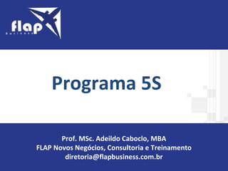 O PROGRAMA 5S
Programa 5S
Prof. MSc. Adeildo Caboclo, MBA
FLAP Novos Negócios, Consultoria e Treinamento
diretoria@flapbusiness.com.br
 
