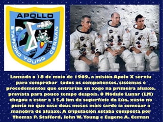 Lanzada o 18 de maio de 1969, a misión Apolo X serviu
para comprobar todos os compoñentes, sistemas e
procedementos que entrarían en xogo na primeira aluaxe,
prevista para pouco tempo despois. O Módulo Lunar (LM)
chegou a estar a 15,6 km da superficie da Lúa, xusto no
punto no que case dous meses máis tarde ía comezar a
manobra de aluaxe. A tripulación estaba composta por
Thomas P. Stafford, John W.Young e Eugene A. Cernan
 
