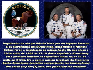 Impulsados na súa partida da Terra por un foguete Saturno
V, os astronautas Neil Armstrong, Buzz Aldrin e Michael
Collins foron a tripulación da misión Apolo XI, que aluou o
20 de xullo de 1969 ás 22:18 (hora española). Armstrong
foi o primeiro humano na superficie lunar, xa no 21 de
xullo, ás 04:56. Era a quinta misión tripulada do Programa
Apolo. Armstrong describiu a experiencia coa famosa frase:
One small step for [a] man, one giant leap for mankind.
 