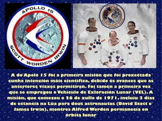 A do Apolo 15 foi a primeira misión que foi proxectada
cunha intención máis científica, debido ós avances que as
anteriores viaxes permitiran. Foi tamén a primeira vez
que se empregou o Vehículo de Exloración Lunar (VEL). A
misión, que comezou o 26 de xullo de 1971, incluíu 3 días
de estancia na Lúa para dous astronautas (David Scott e
James Irwin), mentres Alfred Worden permanecía en
órbita lunar
 