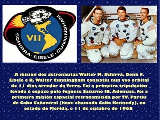 A misión dos astronautas Walter M. Schirra, Donn F.
Eisele e R. Walter Cunningham consistiu nun voo orbital
de 11 días arredor da Terra. Foi a primeira tripulación
levada ó espazo polo foguete Saturno IB. Ademais, foi a
primeira misión espacial retransmitida por TV. Partiu
de Cabo Cañaveral (hoxe chamado Cabo Kennedy), no
estado de Florida, o 11 de outubro de 1968
 