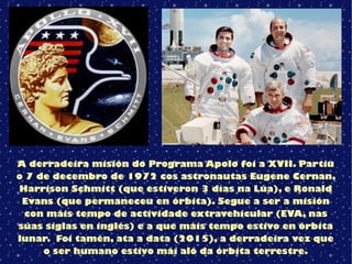 A derradeira misión do Programa Apolo foi a XVII. Partiu
o 7 de decembro de 1972 cos astronautas Eugene Cernan,
Harrison Schmitt (que estiveron 3 días na Lúa), e Ronald
Evans (que permaneceu en órbita). Segue a ser a misión
con máis tempo de actividade extravehicular (EVA, nas
súas siglas en inglés) e a que máis tempo estivo en órbita
lunar. Foi tamén, ata a data (2015), a derradeira vez que
o ser humano estivo mái aló da órbita terrestre.
 