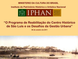 MINISTERIO DA CULTURA DO BRASIL
    Instituto do Patrimônio Histórico e Artístico Nacional




“O Programa de Reabilitação do Centro Histórico
 de São Luís e os Desafios da Gestão Urbana”
                        06 de outubro de 2011
 