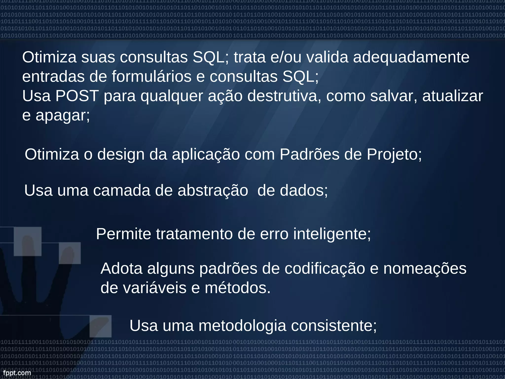 Otimiza suas consultas SQL; trata e/ou valida adequadamente
entradas de formulários e consultas SQL;
Usa POST para qualquer ação destrutiva, como salvar, atualizar
e apagar;
Permite tratamento de erro inteligente;
Usa uma metodologia consistente;
Otimiza o design da aplicação com Padrões de Projeto;
Usa uma camada de abstração de dados;
Adota alguns padrões de codificação e nomeações
de variáveis e métodos.