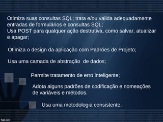 Otimiza suas consultas SQL; trata e/ou valida adequadamente
entradas de formulários e consultas SQL;
Usa POST para qualquer ação destrutiva, como salvar, atualizar
e apagar;
Permite tratamento de erro inteligente;
Usa uma metodologia consistente;
Otimiza o design da aplicação com Padrões de Projeto;
Usa uma camada de abstração de dados;
Adota alguns padrões de codificação e nomeações
de variáveis e métodos.
 