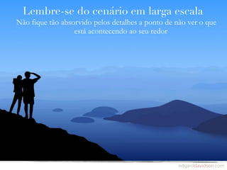 Lembre-se do cenário em larga escala
Não fique tão absorvido pelos detalhes a ponto de não ver o que
                  está acontecendo ao seu redor
 