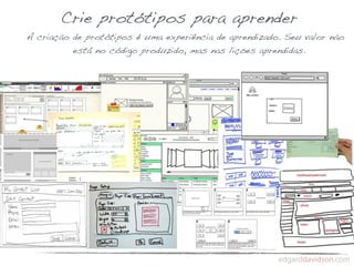 Crie protótipos para aprender
A criação de protótipos é uma experiência de aprendizado. Seu valor não
          está no código produzido, mas nas lições aprendidas.
 