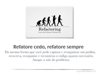Refatore cedo, refatore sempre
Da mesma forma que você pode capinar e reorganizar um jardim,
  reescreva, reorganize e reconstrua o código quanto necessário.
                   Ataque a raiz do problema.
 