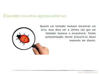 Encontre os erros apenas uma vez

                  Quanto um testador humano encontrar um
                  erro, essa deve ser a última vez que um
                      testador humano o encontrará. Testes
                     automatizados devem procurá-lo desse
                                       momento em diante.
 