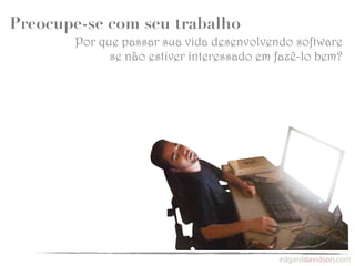 Preocupe-se com seu trabalho
       Por que passar sua vida desenvolvendo software
             se não estiver interessado em fazê-lo bem?
 