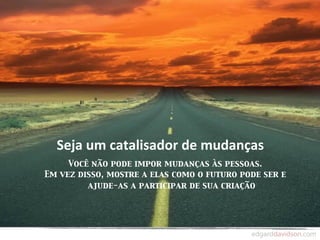 Seja	
  um	
  catalisador	
  de	
  mudanças
     Você não pode impor mudanças às pessoas.
Em vez disso, mostre a elas como o futuro pode ser e
         ajude-as a participar de sua criação
 