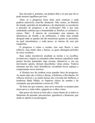 Sua elevação é, portanto, sua própria obra e eis por que ele se
pode mostrar orgulhoso por isso.
    Aliás, se o progresso fosse fatal, seria contínuo e nada
poderia entravá-lo, criar-lhe obstáculo. Não vemos, na História
do mundo, períodos de decadência e de abatimento se sucederem
a períodos de progresso e de civilização? Não é por uma
caminhada contínua que a humanidade se fortifica, se esclarece e
cresce. Não!... É através de vicissitudes sem número, de
alternativas de triunfo e de sofrimento, é sobre uma estrada
desigual onde as quedas são tão numerosas quanto as ascensões,
na qual encontramos, a cada passo, as marcas de seus pés
sangrentos.
    O progresso é como o oceano, tem seus fluxos e seus
refluxos, suas marés altas e baixas, as quais abrangem períodos
às vezes seculares.
    Suas ondas incontáveis assaltam as rochas e os escolhos,
reviram-nos e depois se estendem sobre imensas superfícies onde
jamais haviam penetrado; logo recuam, afastam-se e, em seu
movimento oposto, deixam descobertas várias praias. Todavia
retornam um dia, mais formidáveis, invadindo novos espaços e
conquistando novos terrenos.
    A História nos faz lembrar essas grandes fases do progresso.
As marés altas são a Grécia e Roma, a Reforma, a Revolução. Os
refluxos terríveis e as marés baixas são a invasão dos bárbaros, a
tenebrosa Idade Média, os Impérios cheios de sombra e de
corrupção, que precederam a aurora de 1789.
    Na hora em que estamos, uma nova ascensão se prepara para
nosso povo; a onda sobre, agiganta-se a olhos vistos.
    Que possa ela elevar-se bem alto e varrer diante de si todos os
fantasmas do passado: preconceitos, ignorância e fanatismo, que
ainda se opõem à sua passagem.
 