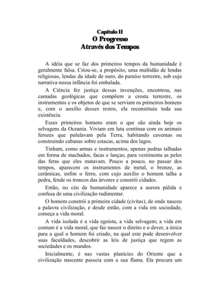 Capítulo II
                      O Progresso
                   Através dos Tempos

    A idéia que se faz dos primeiros tempos da humanidade é
geralmente falsa. Criou-se, a propósito, uma multidão de lendas
religiosas, lendas da idade de ouro, do paraíso terrestre, sob cuja
narrativa nossa infância foi embalada.
    A Ciência fez justiça dessas invenções, encontrou, nas
camadas geológicas que compõem a crosta terrestre, os
instrumentos e os objetos de que se serviam os primeiros homens
e, com o auxílio desses restos, ela reconstituiu toda sua
existência.
    Esses primeiros homens eram o que são ainda hoje os
selvagens da Oceania. Viviam em luta contínua com os animais
ferozes que pululavam pela Terra, habitando cavernas ou
construindo cabanas sobre estacas, acima dos lagos.
    Tinham, como armas e instrumentos, apenas pedras talhadas
em forma de machados, facas e lanças; para vestimenta as peles
das feras que eles matavam. Pouco a pouco, no passar dos
tempos, aparecem os instrumentos de metal, o bronze, as
cerâmicas, enfim o ferro, com cujo auxílio o homem talha a
pedra, fende os troncos das árvores e constrói cidades.
    Então, no céu da humanidade aparece a aurora pálida e
confusa de uma civilização rudimentar.
    O homem constrói a primeira cidade (civitas), de onde nasceu
a palavra civilização, e desde então, com a vida em sociedade,
começa a vida moral.
    A vida isolada é a vida egoísta, a vida selvagem; a vida em
comum é a vida moral, que faz nascer o direito e o dever, a única
para a qual o homem foi criado, na qual este pode desenvolver
suas faculdades, descobrir as leis de justiça que regem as
sociedades e os mundos.
    Inicialmente, é nas vastas planícies do Oriente que a
civilização nascente passeia com a sua flama. Ela procura um
 