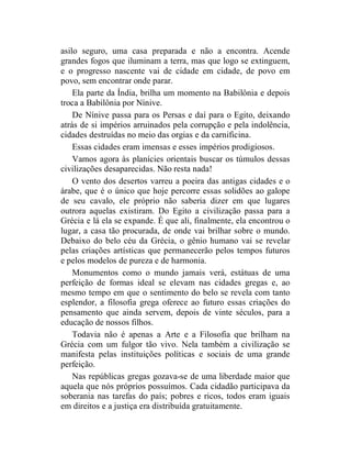 asilo seguro, uma casa preparada e não a encontra. Acende
grandes fogos que iluminam a terra, mas que logo se extinguem,
e o progresso nascente vai de cidade em cidade, de povo em
povo, sem encontrar onde parar.
    Ela parte da Índia, brilha um momento na Babilônia e depois
troca a Babilônia por Nínive.
    De Nínive passa para os Persas e daí para o Egito, deixando
atrás de si impérios arruinados pela corrupção e pela indolência,
cidades destruídas no meio das orgias e da carnificina.
    Essas cidades eram imensas e esses impérios prodigiosos.
    Vamos agora às planícies orientais buscar os túmulos dessas
civilizações desaparecidas. Não resta nada!
    O vento dos desertos varreu a poeira das antigas cidades e o
árabe, que é o único que hoje percorre essas solidões ao galope
de seu cavalo, ele próprio não saberia dizer em que lugares
outrora aquelas existiram. Do Egito a civilização passa para a
Grécia e lá ela se expande. É que ali, finalmente, ela encontrou o
lugar, a casa tão procurada, de onde vai brilhar sobre o mundo.
Debaixo do belo céu da Grécia, o gênio humano vai se revelar
pelas criações artísticas que permanecerão pelos tempos futuros
e pelos modelos de pureza e de harmonia.
    Monumentos como o mundo jamais verá, estátuas de uma
perfeição de formas ideal se elevam nas cidades gregas e, ao
mesmo tempo em que o sentimento do belo se revela com tanto
esplendor, a filosofia grega oferece ao futuro essas criações do
pensamento que ainda servem, depois de vinte séculos, para a
educação de nossos filhos.
    Todavia não é apenas a Arte e a Filosofia que brilham na
Grécia com um fulgor tão vivo. Nela também a civilização se
manifesta pelas instituições políticas e sociais de uma grande
perfeição.
    Nas repúblicas gregas gozava-se de uma liberdade maior que
aquela que nós próprios possuímos. Cada cidadão participava da
soberania nas tarefas do país; pobres e ricos, todos eram iguais
em direitos e a justiça era distribuída gratuitamente.
 