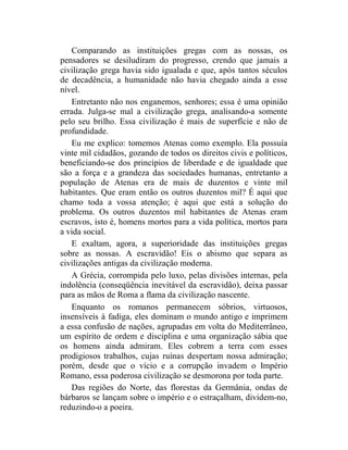 Comparando as instituições gregas com as nossas, os
pensadores se desiludiram do progresso, crendo que jamais a
civilização grega havia sido igualada e que, após tantos séculos
de decadência, a humanidade não havia chegado ainda a esse
nível.
   Entretanto não nos enganemos, senhores; essa é uma opinião
errada. Julga-se mal a civilização grega, analisando-a somente
pelo seu brilho. Essa civilização é mais de superfície e não de
profundidade.
   Eu me explico: tomemos Atenas como exemplo. Ela possuía
vinte mil cidadãos, gozando de todos os direitos civis e políticos,
beneficiando-se dos princípios de liberdade e de igualdade que
são a força e a grandeza das sociedades humanas, entretanto a
população de Atenas era de mais de duzentos e vinte mil
habitantes. Que eram então os outros duzentos mil? É aqui que
chamo toda a vossa atenção; é aqui que está a solução do
problema. Os outros duzentos mil habitantes de Atenas eram
escravos, isto é, homens mortos para a vida política, mortos para
a vida social.
   E exaltam, agora, a superioridade das instituições gregas
sobre as nossas. A escravidão! Eis o abismo que separa as
civilizações antigas da civilização moderna.
   A Grécia, corrompida pelo luxo, pelas divisões internas, pela
indolência (conseqüência inevitável da escravidão), deixa passar
para as mãos de Roma a flama da civilização nascente.
   Enquanto os romanos permanecem sóbrios, virtuosos,
insensíveis à fadiga, eles dominam o mundo antigo e imprimem
a essa confusão de nações, agrupadas em volta do Mediterrâneo,
um espírito de ordem e disciplina e uma organização sábia que
os homens ainda admiram. Eles cobrem a terra com esses
prodigiosos trabalhos, cujas ruínas despertam nossa admiração;
porém, desde que o vício e a corrupção invadem o Império
Romano, essa poderosa civilização se desmorona por toda parte.
   Das regiões do Norte, das florestas da Germânia, ondas de
bárbaros se lançam sobre o império e o estraçalham, dividem-no,
reduzindo-o a poeira.
 